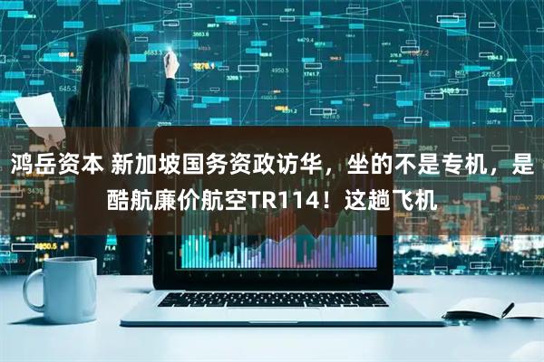 鸿岳资本 新加坡国务资政访华，坐的不是专机，是酷航廉价航空TR114！这趟飞机