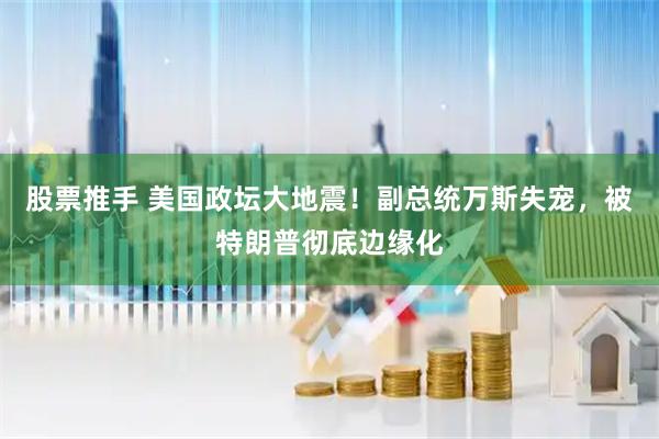 股票推手 美国政坛大地震！副总统万斯失宠，被特朗普彻底边缘化