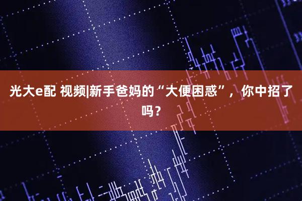 光大e配 视频|新手爸妈的“大便困惑”，你中招了吗？