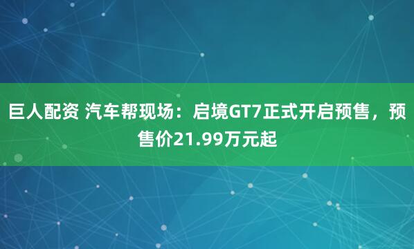 巨人配资 汽车帮现场：启境GT7正式开启预售，预售价21.99万元起