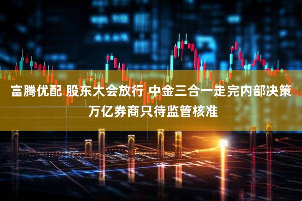 富腾优配 股东大会放行 中金三合一走完内部决策 万亿券商只待监管核准