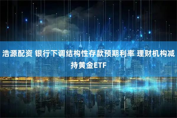 浩源配资 银行下调结构性存款预期利率 理财机构减持黄金ETF