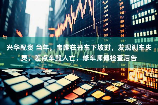 兴华配资 当年，韦唯在开车下坡时，发现刹车失灵，差点车毁人亡，修车师傅检查后告