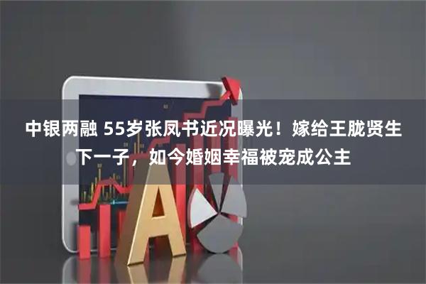 中银两融 55岁张凤书近况曝光！嫁给王胧贤生下一子，如今婚姻幸福被宠成公主