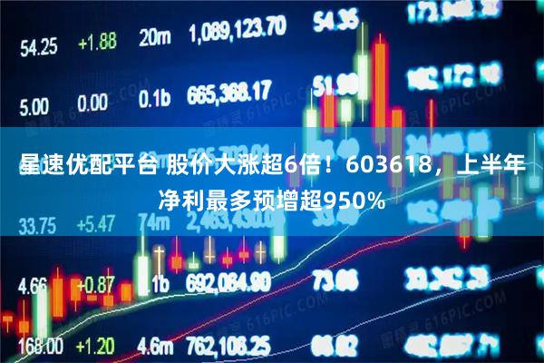 星速优配平台 股价大涨超6倍！603618，上半年净利最多预增超950%