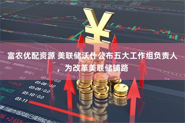 富农优配资源 美联储沃什公布五大工作组负责人，为改革美联储铺路