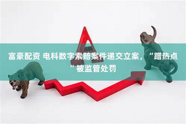富豪配资 电科数字索赔案件递交立案，“蹭热点”被监管处罚
