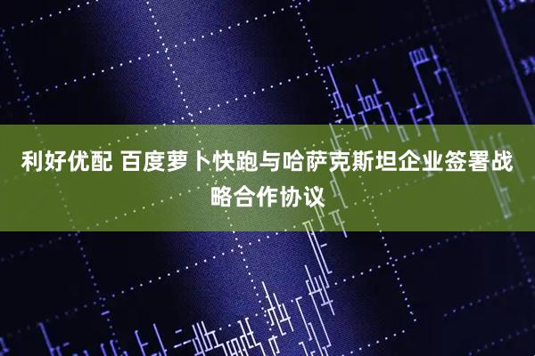 利好优配 百度萝卜快跑与哈萨克斯坦企业签署战略合作协议