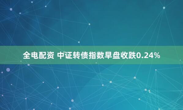 全电配资 中证转债指数早盘收跌0.24%