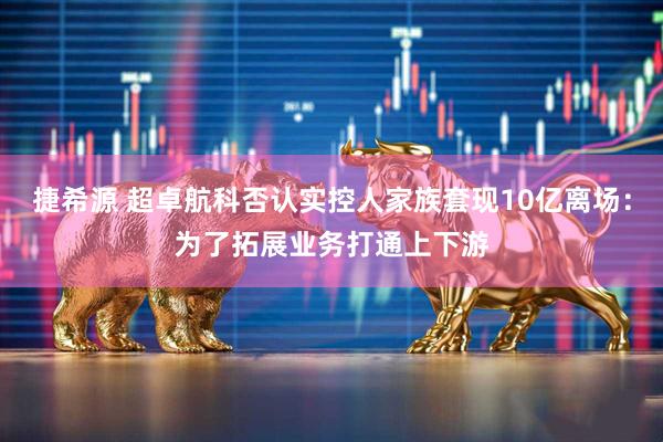 捷希源 超卓航科否认实控人家族套现10亿离场：为了拓展业务打通上下游
